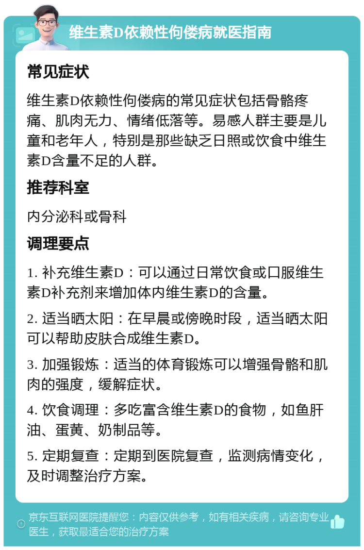 维生素D依赖性佝偻病就医指南 常见症状 维生素D依赖性佝偻病的常见症状包括骨骼疼痛、肌肉无力、情绪低落等。易感人群主要是儿童和老年人，特别是那些缺乏日照或饮食中维生素D含量不足的人群。 推荐科室 内分泌科或骨科 调理要点 1. 补充维生素D：可以通过日常饮食或口服维生素D补充剂来增加体内维生素D的含量。 2. 适当晒太阳：在早晨或傍晚时段，适当晒太阳可以帮助皮肤合成维生素D。 3. 加强锻炼：适当的体育锻炼可以增强骨骼和肌肉的强度，缓解症状。 4. 饮食调理：多吃富含维生素D的食物，如鱼肝油、蛋黄、奶制品等。 5. 定期复查：定期到医院复查，监测病情变化，及时调整治疗方案。