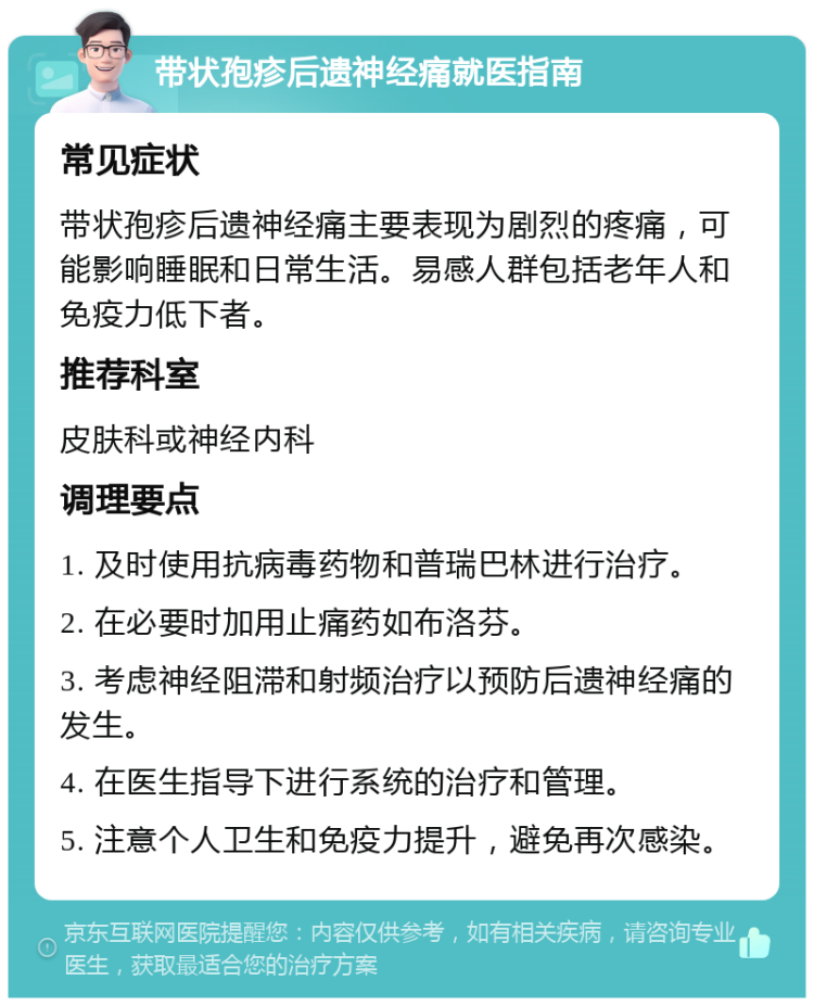 带状孢疹后遗神经痛就医指南 常见症状 带状孢疹后遗神经痛主要表现为剧烈的疼痛，可能影响睡眠和日常生活。易感人群包括老年人和免疫力低下者。 推荐科室 皮肤科或神经内科 调理要点 1. 及时使用抗病毒药物和普瑞巴林进行治疗。 2. 在必要时加用止痛药如布洛芬。 3. 考虑神经阻滞和射频治疗以预防后遗神经痛的发生。 4. 在医生指导下进行系统的治疗和管理。 5. 注意个人卫生和免疫力提升，避免再次感染。