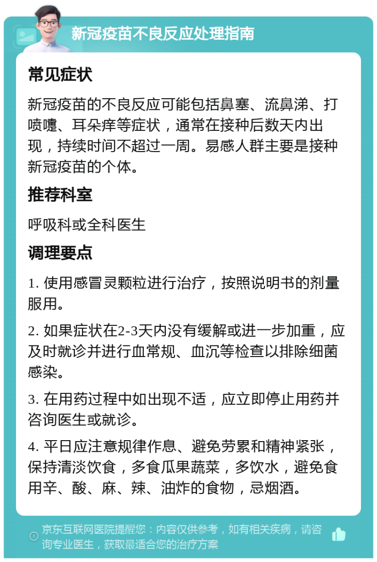 新冠疫苗不良反应处理指南 常见症状 新冠疫苗的不良反应可能包括鼻塞、流鼻涕、打喷嚏、耳朵痒等症状，通常在接种后数天内出现，持续时间不超过一周。易感人群主要是接种新冠疫苗的个体。 推荐科室 呼吸科或全科医生 调理要点 1. 使用感冒灵颗粒进行治疗，按照说明书的剂量服用。 2. 如果症状在2-3天内没有缓解或进一步加重，应及时就诊并进行血常规、血沉等检查以排除细菌感染。 3. 在用药过程中如出现不适，应立即停止用药并咨询医生或就诊。 4. 平日应注意规律作息、避免劳累和精神紧张，保持清淡饮食，多食瓜果蔬菜，多饮水，避免食用辛、酸、麻、辣、油炸的食物，忌烟酒。