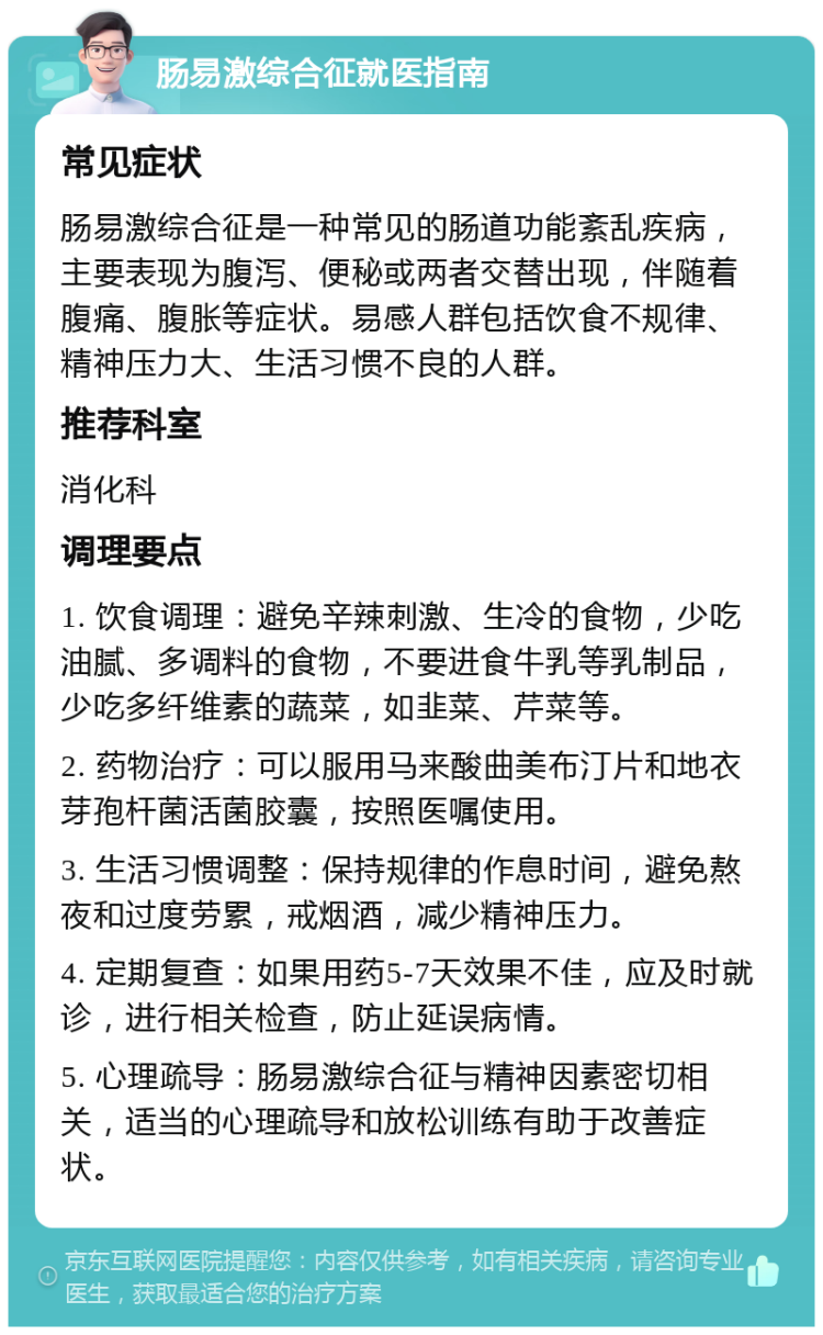 肠易激综合征就医指南 常见症状 肠易激综合征是一种常见的肠道功能紊乱疾病，主要表现为腹泻、便秘或两者交替出现，伴随着腹痛、腹胀等症状。易感人群包括饮食不规律、精神压力大、生活习惯不良的人群。 推荐科室 消化科 调理要点 1. 饮食调理：避免辛辣刺激、生冷的食物，少吃油腻、多调料的食物，不要进食牛乳等乳制品，少吃多纤维素的蔬菜，如韭菜、芹菜等。 2. 药物治疗：可以服用马来酸曲美布汀片和地衣芽孢杆菌活菌胶囊，按照医嘱使用。 3. 生活习惯调整：保持规律的作息时间，避免熬夜和过度劳累，戒烟酒，减少精神压力。 4. 定期复查：如果用药5-7天效果不佳，应及时就诊，进行相关检查，防止延误病情。 5. 心理疏导：肠易激综合征与精神因素密切相关，适当的心理疏导和放松训练有助于改善症状。