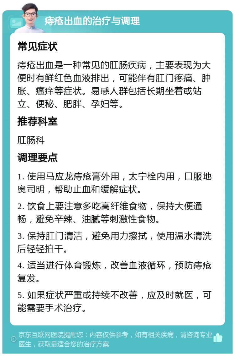 痔疮出血的治疗与调理 常见症状 痔疮出血是一种常见的肛肠疾病，主要表现为大便时有鲜红色血液排出，可能伴有肛门疼痛、肿胀、瘙痒等症状。易感人群包括长期坐着或站立、便秘、肥胖、孕妇等。 推荐科室 肛肠科 调理要点 1. 使用马应龙痔疮膏外用，太宁栓内用，口服地奥司明，帮助止血和缓解症状。 2. 饮食上要注意多吃高纤维食物，保持大便通畅，避免辛辣、油腻等刺激性食物。 3. 保持肛门清洁，避免用力擦拭，使用温水清洗后轻轻拍干。 4. 适当进行体育锻炼，改善血液循环，预防痔疮复发。 5. 如果症状严重或持续不改善，应及时就医，可能需要手术治疗。