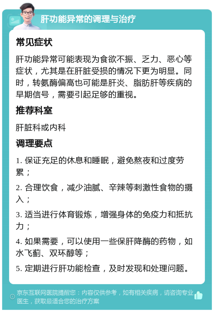 肝功能异常的调理与治疗 常见症状 肝功能异常可能表现为食欲不振、乏力、恶心等症状，尤其是在肝脏受损的情况下更为明显。同时，转氨酶偏高也可能是肝炎、脂肪肝等疾病的早期信号，需要引起足够的重视。 推荐科室 肝脏科或内科 调理要点 1. 保证充足的休息和睡眠，避免熬夜和过度劳累； 2. 合理饮食，减少油腻、辛辣等刺激性食物的摄入； 3. 适当进行体育锻炼，增强身体的免疫力和抵抗力； 4. 如果需要，可以使用一些保肝降酶的药物，如水飞蓟、双环醇等； 5. 定期进行肝功能检查，及时发现和处理问题。