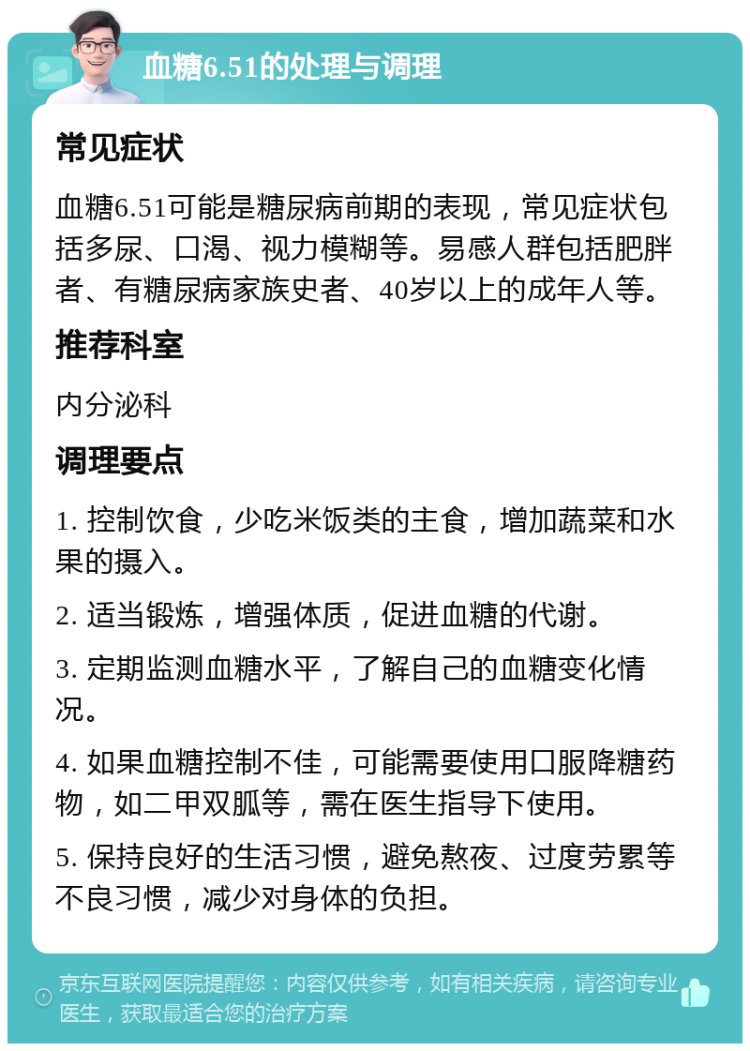 血糖6.51的处理与调理 常见症状 血糖6.51可能是糖尿病前期的表现，常见症状包括多尿、口渴、视力模糊等。易感人群包括肥胖者、有糖尿病家族史者、40岁以上的成年人等。 推荐科室 内分泌科 调理要点 1. 控制饮食，少吃米饭类的主食，增加蔬菜和水果的摄入。 2. 适当锻炼，增强体质，促进血糖的代谢。 3. 定期监测血糖水平，了解自己的血糖变化情况。 4. 如果血糖控制不佳，可能需要使用口服降糖药物，如二甲双胍等，需在医生指导下使用。 5. 保持良好的生活习惯，避免熬夜、过度劳累等不良习惯，减少对身体的负担。