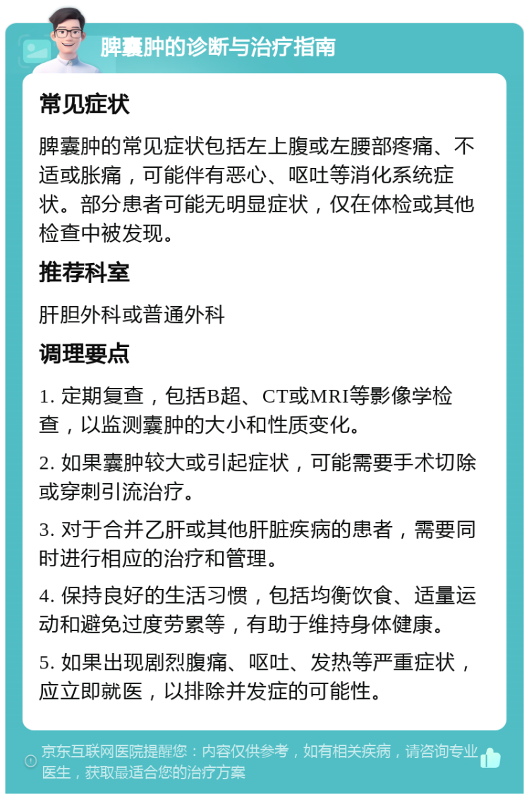 脾囊肿的诊断与治疗指南 常见症状 脾囊肿的常见症状包括左上腹或左腰部疼痛、不适或胀痛，可能伴有恶心、呕吐等消化系统症状。部分患者可能无明显症状，仅在体检或其他检查中被发现。 推荐科室 肝胆外科或普通外科 调理要点 1. 定期复查，包括B超、CT或MRI等影像学检查，以监测囊肿的大小和性质变化。 2. 如果囊肿较大或引起症状，可能需要手术切除或穿刺引流治疗。 3. 对于合并乙肝或其他肝脏疾病的患者，需要同时进行相应的治疗和管理。 4. 保持良好的生活习惯，包括均衡饮食、适量运动和避免过度劳累等，有助于维持身体健康。 5. 如果出现剧烈腹痛、呕吐、发热等严重症状，应立即就医，以排除并发症的可能性。