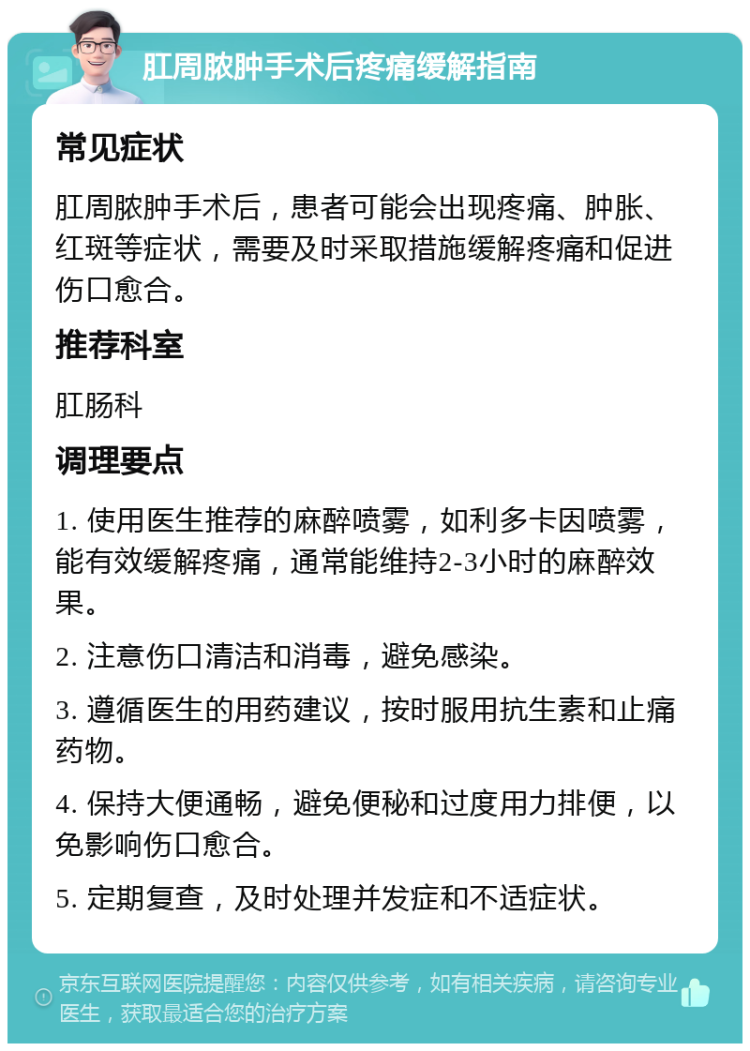 肛周脓肿手术后疼痛缓解指南 常见症状 肛周脓肿手术后，患者可能会出现疼痛、肿胀、红斑等症状，需要及时采取措施缓解疼痛和促进伤口愈合。 推荐科室 肛肠科 调理要点 1. 使用医生推荐的麻醉喷雾，如利多卡因喷雾，能有效缓解疼痛，通常能维持2-3小时的麻醉效果。 2. 注意伤口清洁和消毒，避免感染。 3. 遵循医生的用药建议，按时服用抗生素和止痛药物。 4. 保持大便通畅，避免便秘和过度用力排便，以免影响伤口愈合。 5. 定期复查，及时处理并发症和不适症状。