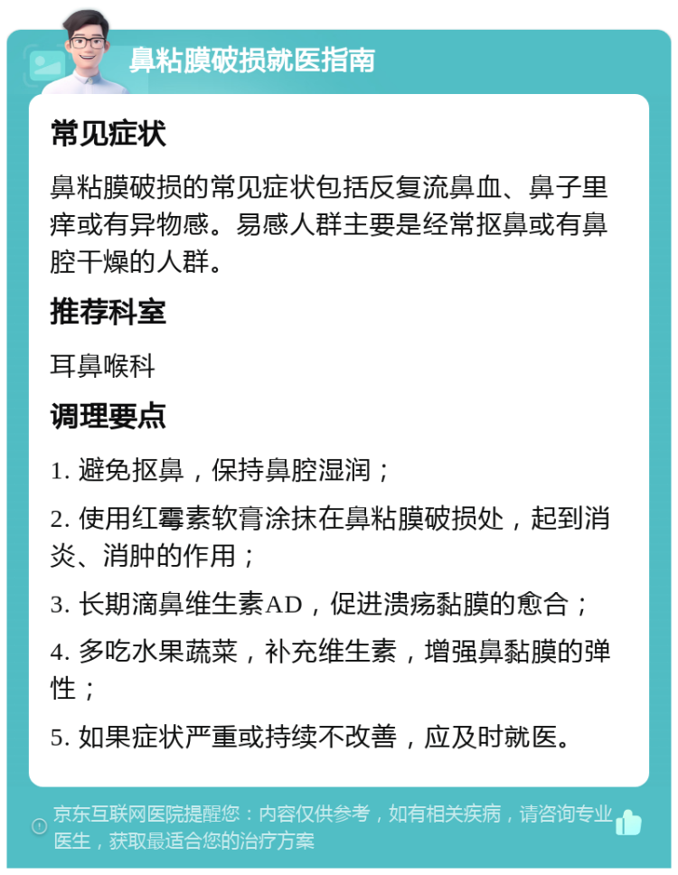 鼻粘膜破损就医指南 常见症状 鼻粘膜破损的常见症状包括反复流鼻血、鼻子里痒或有异物感。易感人群主要是经常抠鼻或有鼻腔干燥的人群。 推荐科室 耳鼻喉科 调理要点 1. 避免抠鼻，保持鼻腔湿润； 2. 使用红霉素软膏涂抹在鼻粘膜破损处，起到消炎、消肿的作用； 3. 长期滴鼻维生素AD，促进溃疡黏膜的愈合； 4. 多吃水果蔬菜，补充维生素，增强鼻黏膜的弹性； 5. 如果症状严重或持续不改善，应及时就医。