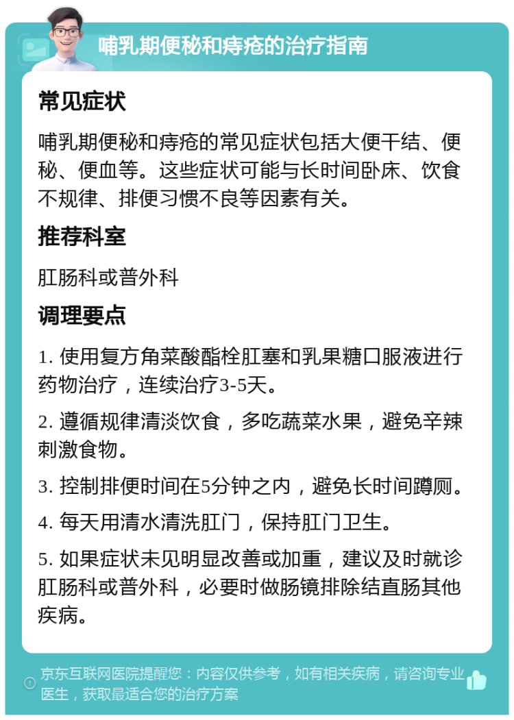 哺乳期便秘和痔疮的治疗指南 常见症状 哺乳期便秘和痔疮的常见症状包括大便干结、便秘、便血等。这些症状可能与长时间卧床、饮食不规律、排便习惯不良等因素有关。 推荐科室 肛肠科或普外科 调理要点 1. 使用复方角菜酸酯栓肛塞和乳果糖口服液进行药物治疗，连续治疗3-5天。 2. 遵循规律清淡饮食，多吃蔬菜水果，避免辛辣刺激食物。 3. 控制排便时间在5分钟之内，避免长时间蹲厕。 4. 每天用清水清洗肛门，保持肛门卫生。 5. 如果症状未见明显改善或加重，建议及时就诊肛肠科或普外科，必要时做肠镜排除结直肠其他疾病。