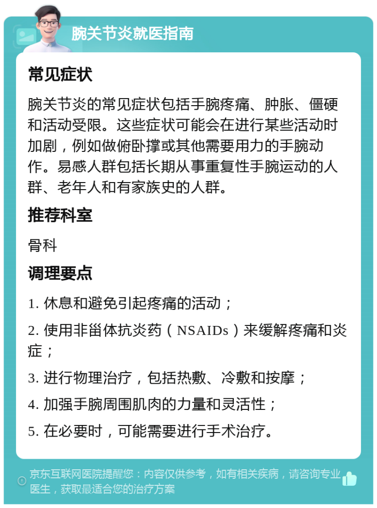 腕关节炎就医指南 常见症状 腕关节炎的常见症状包括手腕疼痛、肿胀、僵硬和活动受限。这些症状可能会在进行某些活动时加剧，例如做俯卧撑或其他需要用力的手腕动作。易感人群包括长期从事重复性手腕运动的人群、老年人和有家族史的人群。 推荐科室 骨科 调理要点 1. 休息和避免引起疼痛的活动； 2. 使用非甾体抗炎药（NSAIDs）来缓解疼痛和炎症； 3. 进行物理治疗，包括热敷、冷敷和按摩； 4. 加强手腕周围肌肉的力量和灵活性； 5. 在必要时，可能需要进行手术治疗。