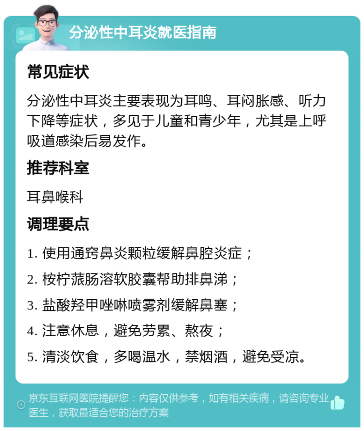 分泌性中耳炎就医指南 常见症状 分泌性中耳炎主要表现为耳鸣、耳闷胀感、听力下降等症状，多见于儿童和青少年，尤其是上呼吸道感染后易发作。 推荐科室 耳鼻喉科 调理要点 1. 使用通窍鼻炎颗粒缓解鼻腔炎症； 2. 桉柠蒎肠溶软胶囊帮助排鼻涕； 3. 盐酸羟甲唑啉喷雾剂缓解鼻塞； 4. 注意休息，避免劳累、熬夜； 5. 清淡饮食，多喝温水，禁烟酒，避免受凉。