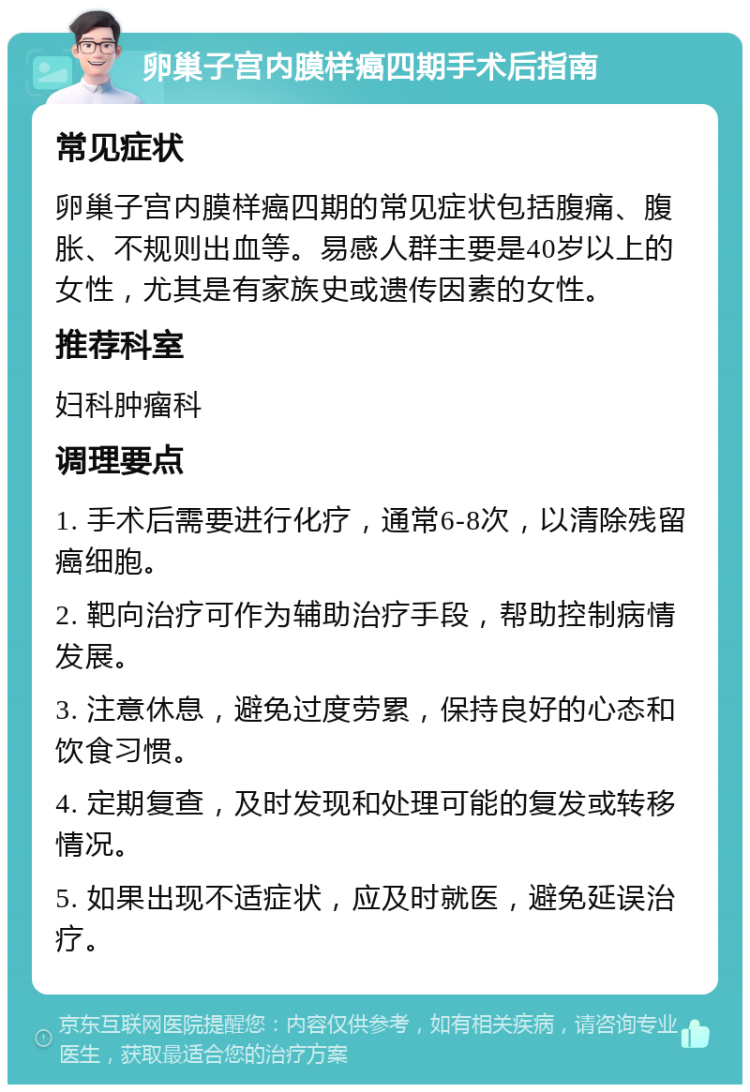 卵巢子宫内膜样癌四期手术后指南 常见症状 卵巢子宫内膜样癌四期的常见症状包括腹痛、腹胀、不规则出血等。易感人群主要是40岁以上的女性，尤其是有家族史或遗传因素的女性。 推荐科室 妇科肿瘤科 调理要点 1. 手术后需要进行化疗，通常6-8次，以清除残留癌细胞。 2. 靶向治疗可作为辅助治疗手段，帮助控制病情发展。 3. 注意休息，避免过度劳累，保持良好的心态和饮食习惯。 4. 定期复查，及时发现和处理可能的复发或转移情况。 5. 如果出现不适症状，应及时就医，避免延误治疗。