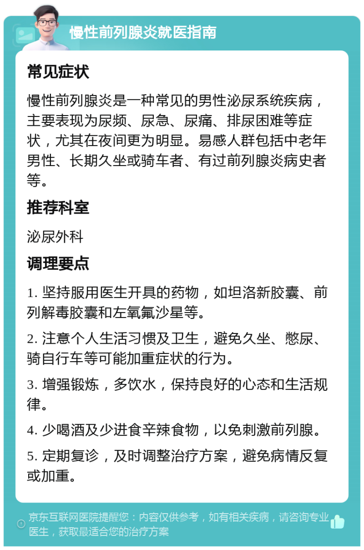 慢性前列腺炎就医指南 常见症状 慢性前列腺炎是一种常见的男性泌尿系统疾病，主要表现为尿频、尿急、尿痛、排尿困难等症状，尤其在夜间更为明显。易感人群包括中老年男性、长期久坐或骑车者、有过前列腺炎病史者等。 推荐科室 泌尿外科 调理要点 1. 坚持服用医生开具的药物，如坦洛新胶囊、前列解毒胶囊和左氧氟沙星等。 2. 注意个人生活习惯及卫生，避免久坐、憋尿、骑自行车等可能加重症状的行为。 3. 增强锻炼，多饮水，保持良好的心态和生活规律。 4. 少喝酒及少进食辛辣食物，以免刺激前列腺。 5. 定期复诊，及时调整治疗方案，避免病情反复或加重。