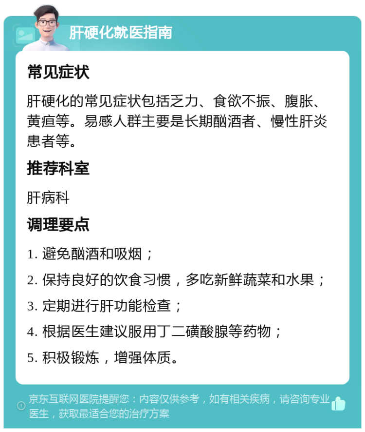 肝硬化就医指南 常见症状 肝硬化的常见症状包括乏力、食欲不振、腹胀、黄疸等。易感人群主要是长期酗酒者、慢性肝炎患者等。 推荐科室 肝病科 调理要点 1. 避免酗酒和吸烟； 2. 保持良好的饮食习惯，多吃新鲜蔬菜和水果； 3. 定期进行肝功能检查； 4. 根据医生建议服用丁二磺酸腺等药物； 5. 积极锻炼，增强体质。