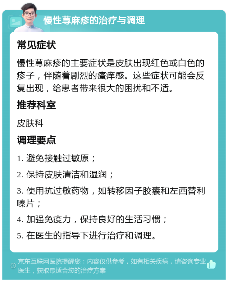 慢性荨麻疹的治疗与调理 常见症状 慢性荨麻疹的主要症状是皮肤出现红色或白色的疹子，伴随着剧烈的瘙痒感。这些症状可能会反复出现，给患者带来很大的困扰和不适。 推荐科室 皮肤科 调理要点 1. 避免接触过敏原； 2. 保持皮肤清洁和湿润； 3. 使用抗过敏药物，如转移因子胶囊和左西替利嗪片； 4. 加强免疫力，保持良好的生活习惯； 5. 在医生的指导下进行治疗和调理。