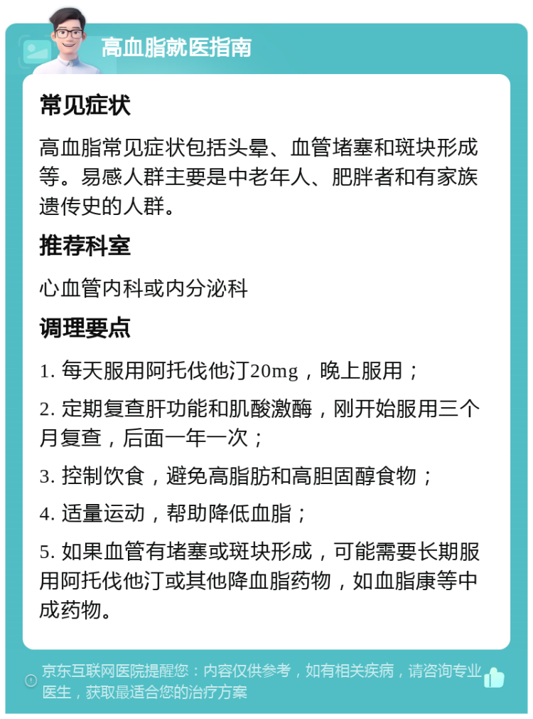 高血脂就医指南 常见症状 高血脂常见症状包括头晕、血管堵塞和斑块形成等。易感人群主要是中老年人、肥胖者和有家族遗传史的人群。 推荐科室 心血管内科或内分泌科 调理要点 1. 每天服用阿托伐他汀20mg，晚上服用； 2. 定期复查肝功能和肌酸激酶，刚开始服用三个月复查，后面一年一次； 3. 控制饮食，避免高脂肪和高胆固醇食物； 4. 适量运动，帮助降低血脂； 5. 如果血管有堵塞或斑块形成，可能需要长期服用阿托伐他汀或其他降血脂药物，如血脂康等中成药物。