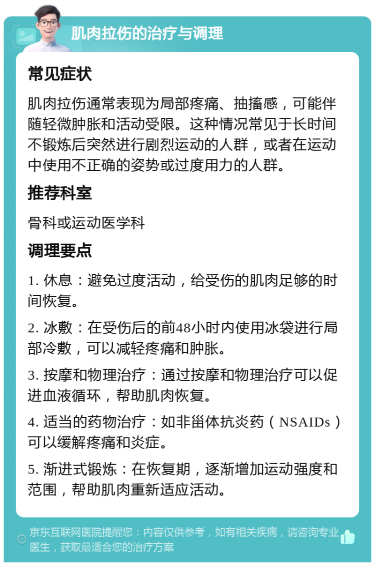 肌肉拉伤的治疗与调理 常见症状 肌肉拉伤通常表现为局部疼痛、抽搐感，可能伴随轻微肿胀和活动受限。这种情况常见于长时间不锻炼后突然进行剧烈运动的人群，或者在运动中使用不正确的姿势或过度用力的人群。 推荐科室 骨科或运动医学科 调理要点 1. 休息：避免过度活动，给受伤的肌肉足够的时间恢复。 2. 冰敷：在受伤后的前48小时内使用冰袋进行局部冷敷，可以减轻疼痛和肿胀。 3. 按摩和物理治疗：通过按摩和物理治疗可以促进血液循环，帮助肌肉恢复。 4. 适当的药物治疗：如非甾体抗炎药（NSAIDs）可以缓解疼痛和炎症。 5. 渐进式锻炼：在恢复期，逐渐增加运动强度和范围，帮助肌肉重新适应活动。