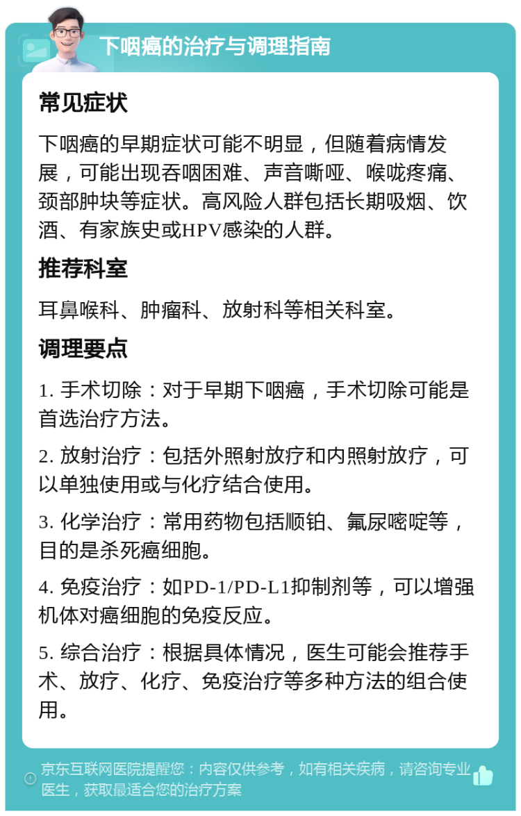 下咽癌的治疗与调理指南 常见症状 下咽癌的早期症状可能不明显，但随着病情发展，可能出现吞咽困难、声音嘶哑、喉咙疼痛、颈部肿块等症状。高风险人群包括长期吸烟、饮酒、有家族史或HPV感染的人群。 推荐科室 耳鼻喉科、肿瘤科、放射科等相关科室。 调理要点 1. 手术切除：对于早期下咽癌，手术切除可能是首选治疗方法。 2. 放射治疗：包括外照射放疗和内照射放疗，可以单独使用或与化疗结合使用。 3. 化学治疗：常用药物包括顺铂、氟尿嘧啶等，目的是杀死癌细胞。 4. 免疫治疗：如PD-1/PD-L1抑制剂等，可以增强机体对癌细胞的免疫反应。 5. 综合治疗：根据具体情况，医生可能会推荐手术、放疗、化疗、免疫治疗等多种方法的组合使用。