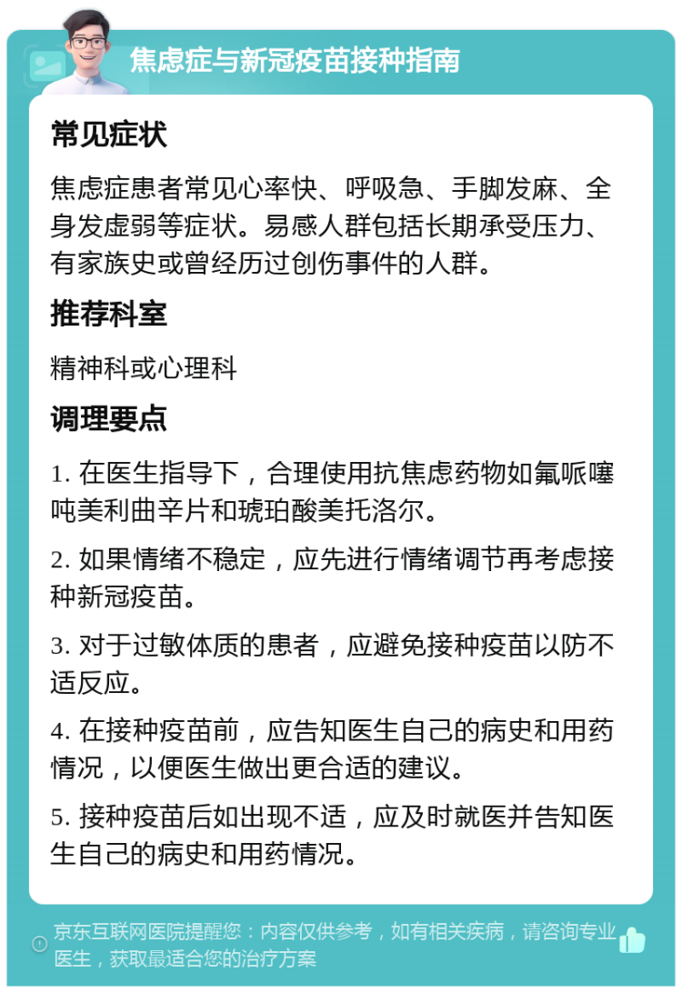 焦虑症与新冠疫苗接种指南 常见症状 焦虑症患者常见心率快、呼吸急、手脚发麻、全身发虚弱等症状。易感人群包括长期承受压力、有家族史或曾经历过创伤事件的人群。 推荐科室 精神科或心理科 调理要点 1. 在医生指导下，合理使用抗焦虑药物如氟哌噻吨美利曲辛片和琥珀酸美托洛尔。 2. 如果情绪不稳定，应先进行情绪调节再考虑接种新冠疫苗。 3. 对于过敏体质的患者，应避免接种疫苗以防不适反应。 4. 在接种疫苗前，应告知医生自己的病史和用药情况，以便医生做出更合适的建议。 5. 接种疫苗后如出现不适，应及时就医并告知医生自己的病史和用药情况。