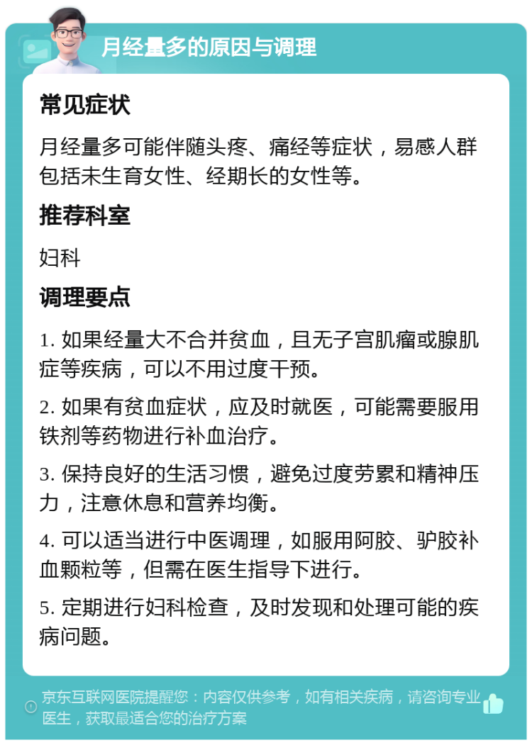 月经量多的原因与调理 常见症状 月经量多可能伴随头疼、痛经等症状，易感人群包括未生育女性、经期长的女性等。 推荐科室 妇科 调理要点 1. 如果经量大不合并贫血，且无子宫肌瘤或腺肌症等疾病，可以不用过度干预。 2. 如果有贫血症状，应及时就医，可能需要服用铁剂等药物进行补血治疗。 3. 保持良好的生活习惯，避免过度劳累和精神压力，注意休息和营养均衡。 4. 可以适当进行中医调理，如服用阿胶、驴胶补血颗粒等，但需在医生指导下进行。 5. 定期进行妇科检查，及时发现和处理可能的疾病问题。