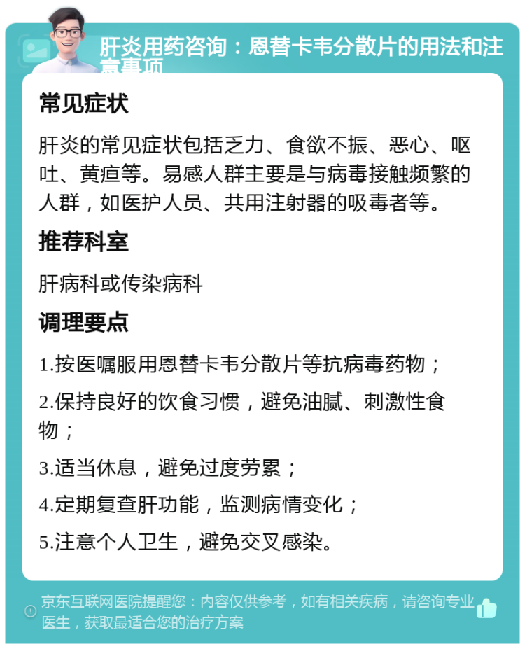 肝炎用药咨询：恩替卡韦分散片的用法和注意事项 常见症状 肝炎的常见症状包括乏力、食欲不振、恶心、呕吐、黄疸等。易感人群主要是与病毒接触频繁的人群，如医护人员、共用注射器的吸毒者等。 推荐科室 肝病科或传染病科 调理要点 1.按医嘱服用恩替卡韦分散片等抗病毒药物； 2.保持良好的饮食习惯，避免油腻、刺激性食物； 3.适当休息，避免过度劳累； 4.定期复查肝功能，监测病情变化； 5.注意个人卫生，避免交叉感染。