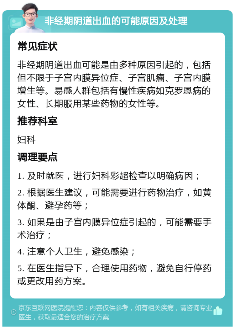 非经期阴道出血的可能原因及处理 常见症状 非经期阴道出血可能是由多种原因引起的，包括但不限于子宫内膜异位症、子宫肌瘤、子宫内膜增生等。易感人群包括有慢性疾病如克罗恩病的女性、长期服用某些药物的女性等。 推荐科室 妇科 调理要点 1. 及时就医，进行妇科彩超检查以明确病因； 2. 根据医生建议，可能需要进行药物治疗，如黄体酮、避孕药等； 3. 如果是由子宫内膜异位症引起的，可能需要手术治疗； 4. 注意个人卫生，避免感染； 5. 在医生指导下，合理使用药物，避免自行停药或更改用药方案。