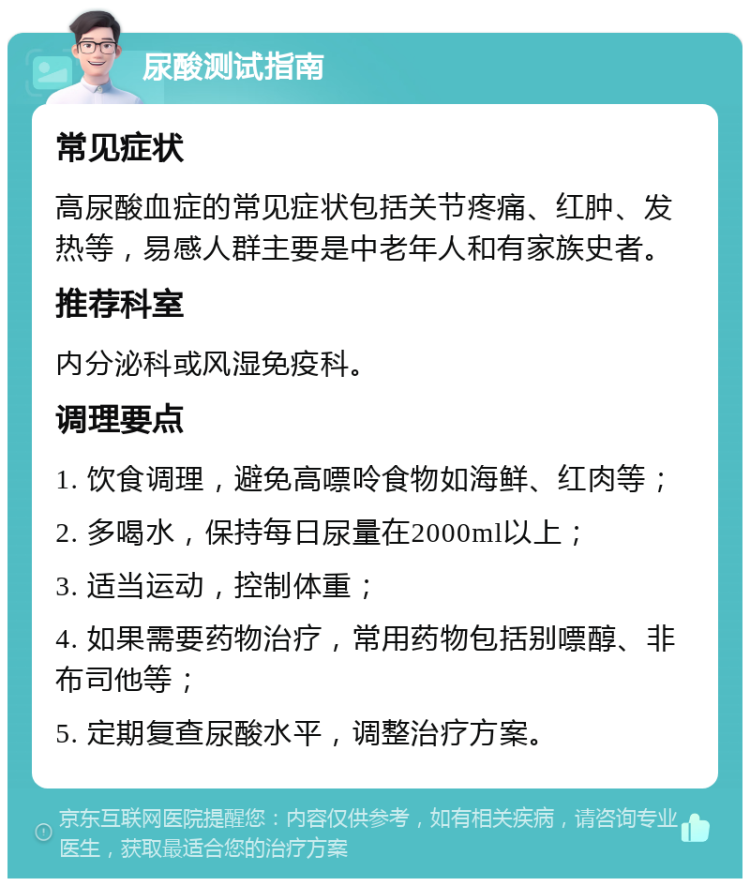 尿酸测试指南 常见症状 高尿酸血症的常见症状包括关节疼痛、红肿、发热等，易感人群主要是中老年人和有家族史者。 推荐科室 内分泌科或风湿免疫科。 调理要点 1. 饮食调理，避免高嘌呤食物如海鲜、红肉等； 2. 多喝水，保持每日尿量在2000ml以上； 3. 适当运动，控制体重； 4. 如果需要药物治疗，常用药物包括别嘌醇、非布司他等； 5. 定期复查尿酸水平，调整治疗方案。