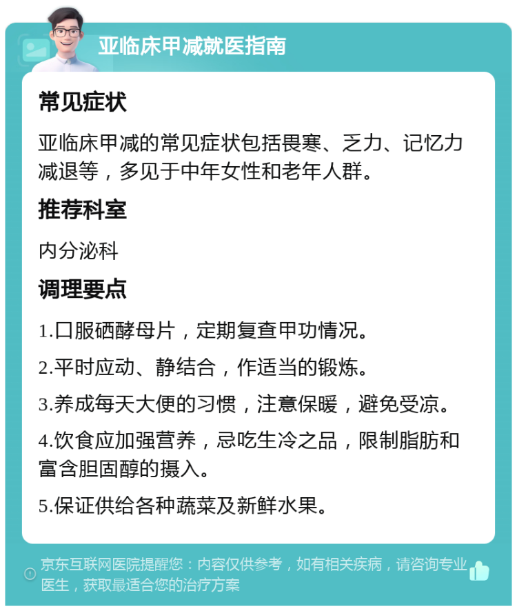 亚临床甲减就医指南 常见症状 亚临床甲减的常见症状包括畏寒、乏力、记忆力减退等，多见于中年女性和老年人群。 推荐科室 内分泌科 调理要点 1.口服硒酵母片，定期复查甲功情况。 2.平时应动、静结合，作适当的锻炼。 3.养成每天大便的习惯，注意保暖，避免受凉。 4.饮食应加强营养，忌吃生冷之品，限制脂肪和富含胆固醇的摄入。 5.保证供给各种蔬菜及新鲜水果。