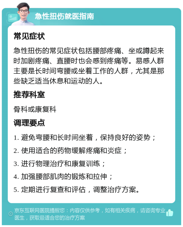 急性扭伤就医指南 常见症状 急性扭伤的常见症状包括腰部疼痛、坐或蹲起来时加剧疼痛、直腰时也会感到疼痛等。易感人群主要是长时间弯腰或坐着工作的人群，尤其是那些缺乏适当休息和运动的人。 推荐科室 骨科或康复科 调理要点 1. 避免弯腰和长时间坐着，保持良好的姿势； 2. 使用适合的药物缓解疼痛和炎症； 3. 进行物理治疗和康复训练； 4. 加强腰部肌肉的锻炼和拉伸； 5. 定期进行复查和评估，调整治疗方案。