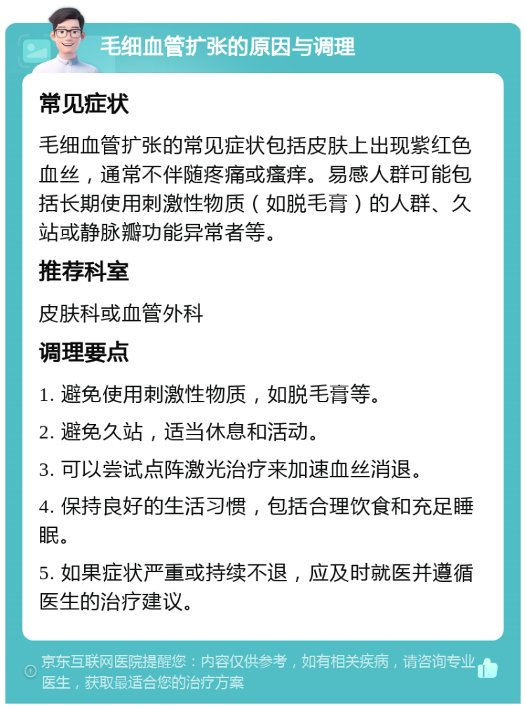 毛细血管扩张的原因与调理 常见症状 毛细血管扩张的常见症状包括皮肤上出现紫红色血丝，通常不伴随疼痛或瘙痒。易感人群可能包括长期使用刺激性物质（如脱毛膏）的人群、久站或静脉瓣功能异常者等。 推荐科室 皮肤科或血管外科 调理要点 1. 避免使用刺激性物质，如脱毛膏等。 2. 避免久站，适当休息和活动。 3. 可以尝试点阵激光治疗来加速血丝消退。 4. 保持良好的生活习惯，包括合理饮食和充足睡眠。 5. 如果症状严重或持续不退，应及时就医并遵循医生的治疗建议。