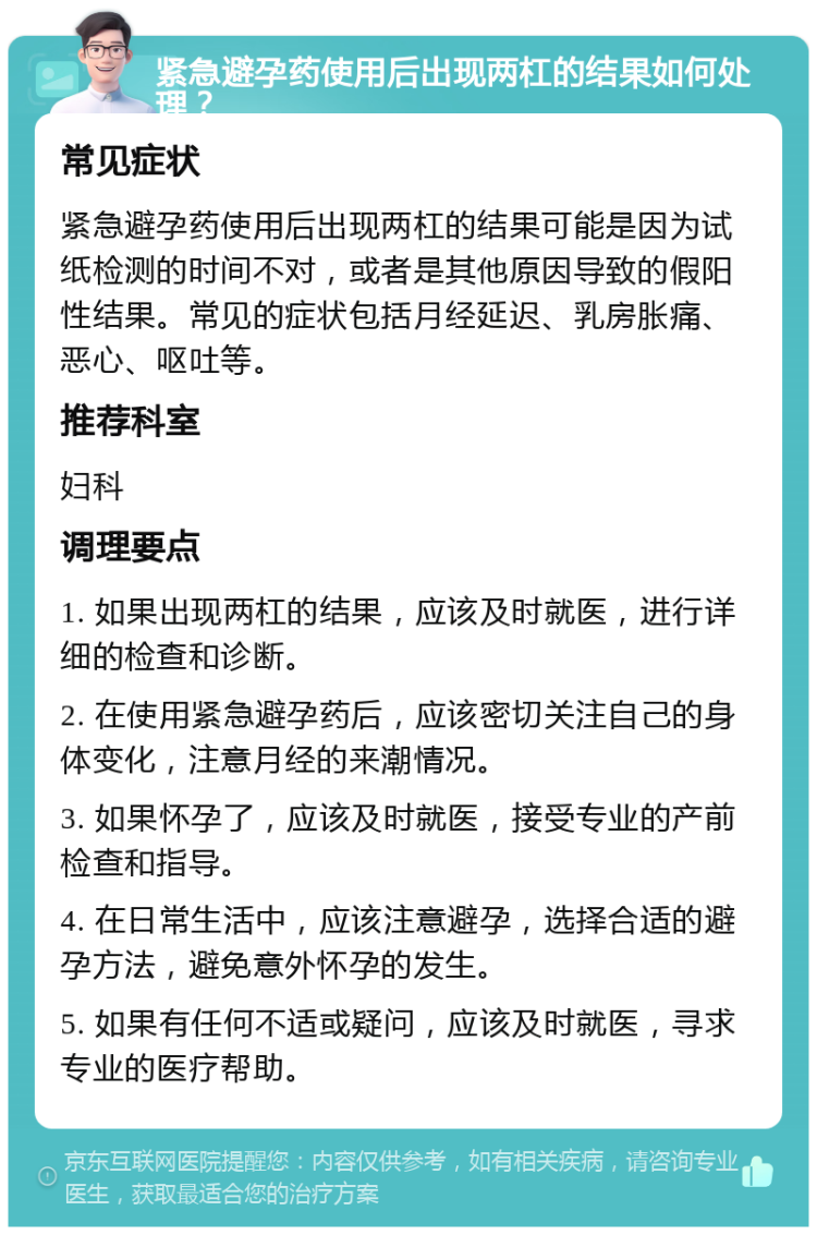 紧急避孕药使用后出现两杠的结果如何处理？ 常见症状 紧急避孕药使用后出现两杠的结果可能是因为试纸检测的时间不对，或者是其他原因导致的假阳性结果。常见的症状包括月经延迟、乳房胀痛、恶心、呕吐等。 推荐科室 妇科 调理要点 1. 如果出现两杠的结果，应该及时就医，进行详细的检查和诊断。 2. 在使用紧急避孕药后，应该密切关注自己的身体变化，注意月经的来潮情况。 3. 如果怀孕了，应该及时就医，接受专业的产前检查和指导。 4. 在日常生活中，应该注意避孕，选择合适的避孕方法，避免意外怀孕的发生。 5. 如果有任何不适或疑问，应该及时就医，寻求专业的医疗帮助。