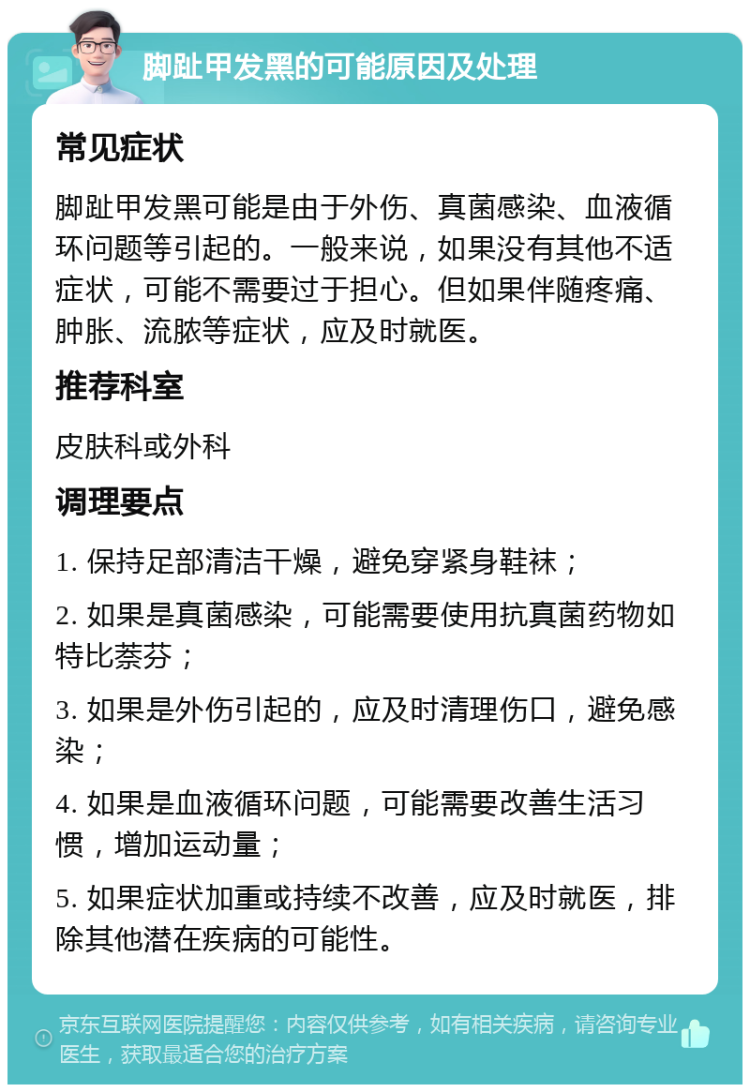 脚趾甲发黑的可能原因及处理 常见症状 脚趾甲发黑可能是由于外伤、真菌感染、血液循环问题等引起的。一般来说，如果没有其他不适症状，可能不需要过于担心。但如果伴随疼痛、肿胀、流脓等症状，应及时就医。 推荐科室 皮肤科或外科 调理要点 1. 保持足部清洁干燥，避免穿紧身鞋袜； 2. 如果是真菌感染，可能需要使用抗真菌药物如特比萘芬； 3. 如果是外伤引起的，应及时清理伤口，避免感染； 4. 如果是血液循环问题，可能需要改善生活习惯，增加运动量； 5. 如果症状加重或持续不改善，应及时就医，排除其他潜在疾病的可能性。