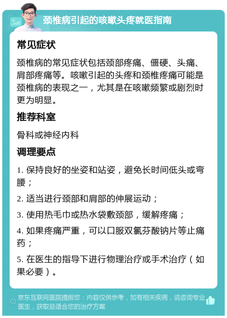 颈椎病引起的咳嗽头疼就医指南 常见症状 颈椎病的常见症状包括颈部疼痛、僵硬、头痛、肩部疼痛等。咳嗽引起的头疼和颈椎疼痛可能是颈椎病的表现之一，尤其是在咳嗽频繁或剧烈时更为明显。 推荐科室 骨科或神经内科 调理要点 1. 保持良好的坐姿和站姿，避免长时间低头或弯腰； 2. 适当进行颈部和肩部的伸展运动； 3. 使用热毛巾或热水袋敷颈部，缓解疼痛； 4. 如果疼痛严重，可以口服双氯芬酸钠片等止痛药； 5. 在医生的指导下进行物理治疗或手术治疗（如果必要）。