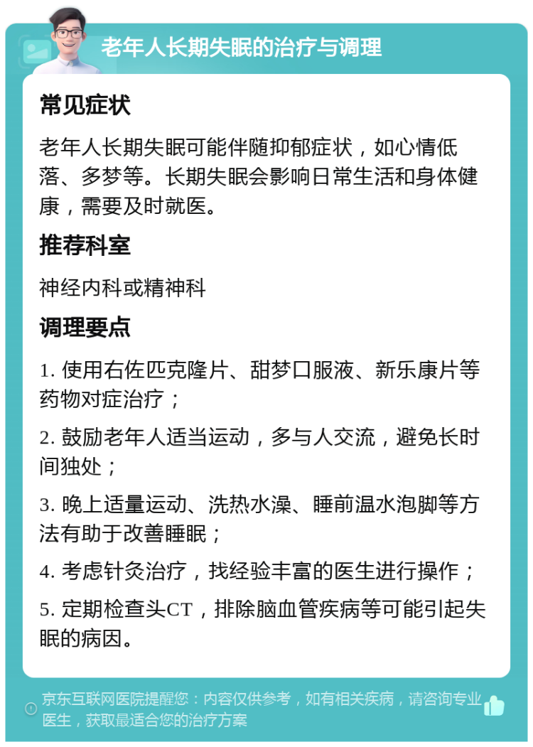 老年人长期失眠的治疗与调理 常见症状 老年人长期失眠可能伴随抑郁症状，如心情低落、多梦等。长期失眠会影响日常生活和身体健康，需要及时就医。 推荐科室 神经内科或精神科 调理要点 1. 使用右佐匹克隆片、甜梦口服液、新乐康片等药物对症治疗； 2. 鼓励老年人适当运动，多与人交流，避免长时间独处； 3. 晚上适量运动、洗热水澡、睡前温水泡脚等方法有助于改善睡眠； 4. 考虑针灸治疗，找经验丰富的医生进行操作； 5. 定期检查头CT，排除脑血管疾病等可能引起失眠的病因。