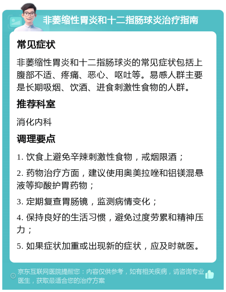 非萎缩性胃炎和十二指肠球炎治疗指南 常见症状 非萎缩性胃炎和十二指肠球炎的常见症状包括上腹部不适、疼痛、恶心、呕吐等。易感人群主要是长期吸烟、饮酒、进食刺激性食物的人群。 推荐科室 消化内科 调理要点 1. 饮食上避免辛辣刺激性食物，戒烟限酒； 2. 药物治疗方面，建议使用奥美拉唑和铝镁混悬液等抑酸护胃药物； 3. 定期复查胃肠镜，监测病情变化； 4. 保持良好的生活习惯，避免过度劳累和精神压力； 5. 如果症状加重或出现新的症状，应及时就医。