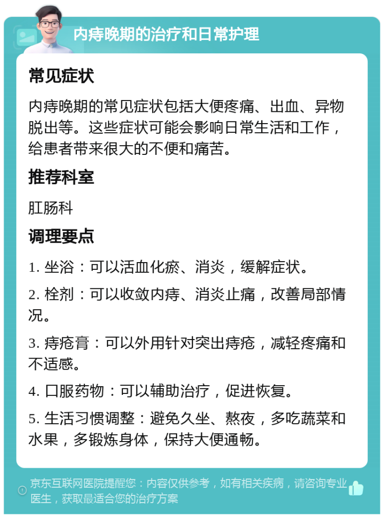 内痔晚期的治疗和日常护理 常见症状 内痔晚期的常见症状包括大便疼痛、出血、异物脱出等。这些症状可能会影响日常生活和工作，给患者带来很大的不便和痛苦。 推荐科室 肛肠科 调理要点 1. 坐浴：可以活血化瘀、消炎，缓解症状。 2. 栓剂：可以收敛内痔、消炎止痛，改善局部情况。 3. 痔疮膏：可以外用针对突出痔疮，减轻疼痛和不适感。 4. 口服药物：可以辅助治疗，促进恢复。 5. 生活习惯调整：避免久坐、熬夜，多吃蔬菜和水果，多锻炼身体，保持大便通畅。