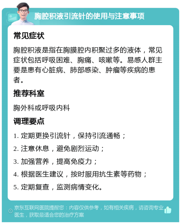 胸腔积液引流针的使用与注意事项 常见症状 胸腔积液是指在胸膜腔内积聚过多的液体，常见症状包括呼吸困难、胸痛、咳嗽等。易感人群主要是患有心脏病、肺部感染、肿瘤等疾病的患者。 推荐科室 胸外科或呼吸内科 调理要点 1. 定期更换引流针，保持引流通畅； 2. 注意休息，避免剧烈运动； 3. 加强营养，提高免疫力； 4. 根据医生建议，按时服用抗生素等药物； 5. 定期复查，监测病情变化。