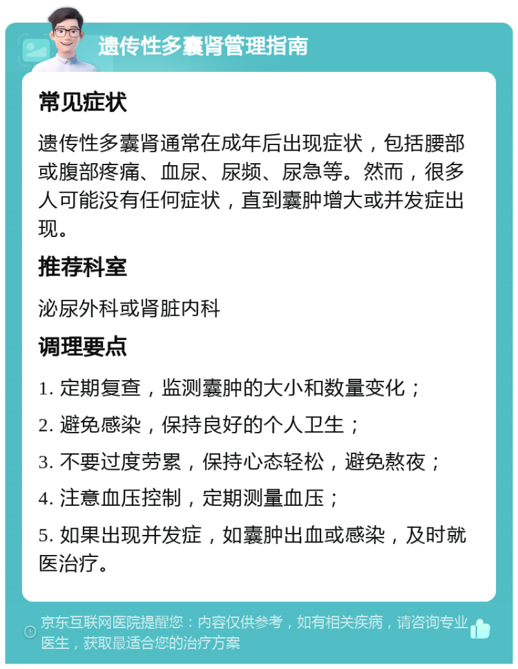 遗传性多囊肾管理指南 常见症状 遗传性多囊肾通常在成年后出现症状，包括腰部或腹部疼痛、血尿、尿频、尿急等。然而，很多人可能没有任何症状，直到囊肿增大或并发症出现。 推荐科室 泌尿外科或肾脏内科 调理要点 1. 定期复查，监测囊肿的大小和数量变化； 2. 避免感染，保持良好的个人卫生； 3. 不要过度劳累，保持心态轻松，避免熬夜； 4. 注意血压控制，定期测量血压； 5. 如果出现并发症，如囊肿出血或感染，及时就医治疗。