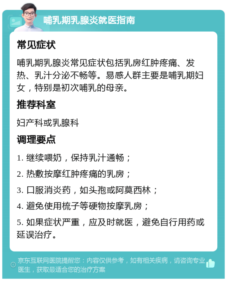 哺乳期乳腺炎就医指南 常见症状 哺乳期乳腺炎常见症状包括乳房红肿疼痛、发热、乳汁分泌不畅等。易感人群主要是哺乳期妇女，特别是初次哺乳的母亲。 推荐科室 妇产科或乳腺科 调理要点 1. 继续喂奶，保持乳汁通畅； 2. 热敷按摩红肿疼痛的乳房； 3. 口服消炎药，如头孢或阿莫西林； 4. 避免使用梳子等硬物按摩乳房； 5. 如果症状严重，应及时就医，避免自行用药或延误治疗。