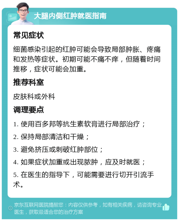 大腿内侧红肿就医指南 常见症状 细菌感染引起的红肿可能会导致局部肿胀、疼痛和发热等症状。初期可能不痛不痒，但随着时间推移，症状可能会加重。 推荐科室 皮肤科或外科 调理要点 1. 使用百多邦等抗生素软膏进行局部治疗； 2. 保持局部清洁和干燥； 3. 避免挤压或刺破红肿部位； 4. 如果症状加重或出现脓肿，应及时就医； 5. 在医生的指导下，可能需要进行切开引流手术。