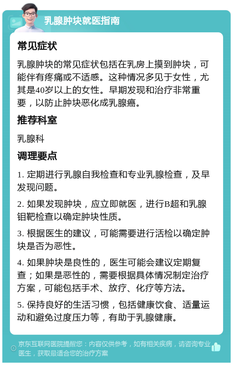 乳腺肿块就医指南 常见症状 乳腺肿块的常见症状包括在乳房上摸到肿块，可能伴有疼痛或不适感。这种情况多见于女性，尤其是40岁以上的女性。早期发现和治疗非常重要，以防止肿块恶化成乳腺癌。 推荐科室 乳腺科 调理要点 1. 定期进行乳腺自我检查和专业乳腺检查，及早发现问题。 2. 如果发现肿块，应立即就医，进行B超和乳腺钼靶检查以确定肿块性质。 3. 根据医生的建议，可能需要进行活检以确定肿块是否为恶性。 4. 如果肿块是良性的，医生可能会建议定期复查；如果是恶性的，需要根据具体情况制定治疗方案，可能包括手术、放疗、化疗等方法。 5. 保持良好的生活习惯，包括健康饮食、适量运动和避免过度压力等，有助于乳腺健康。