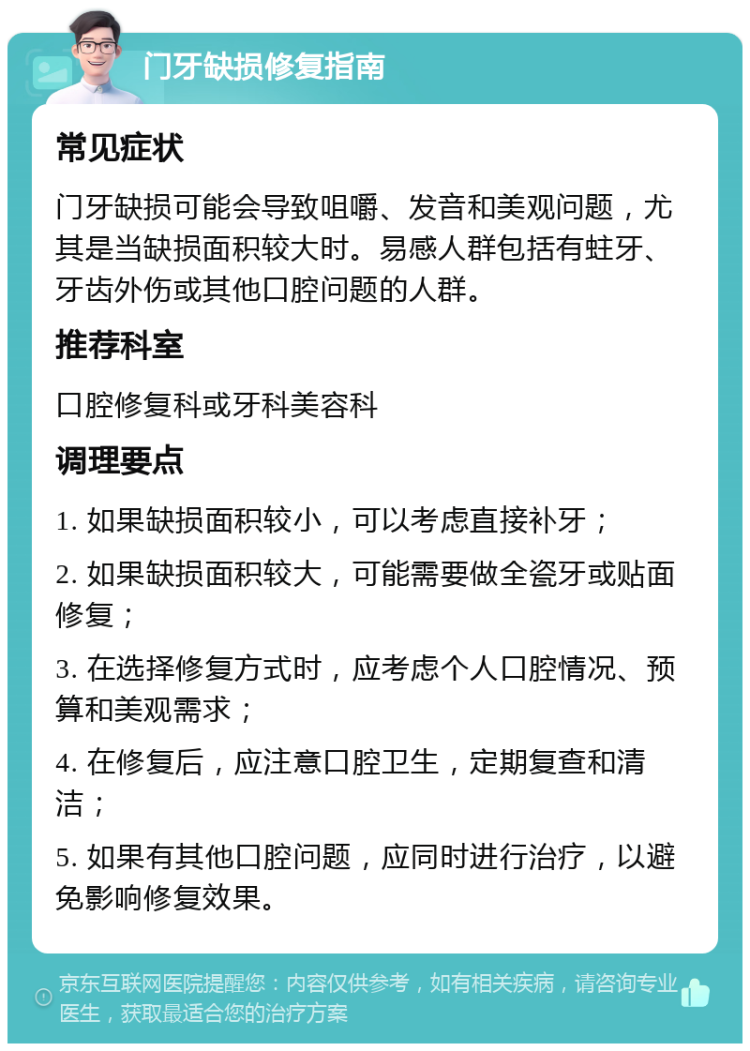 门牙缺损修复指南 常见症状 门牙缺损可能会导致咀嚼、发音和美观问题，尤其是当缺损面积较大时。易感人群包括有蛀牙、牙齿外伤或其他口腔问题的人群。 推荐科室 口腔修复科或牙科美容科 调理要点 1. 如果缺损面积较小，可以考虑直接补牙； 2. 如果缺损面积较大，可能需要做全瓷牙或贴面修复； 3. 在选择修复方式时，应考虑个人口腔情况、预算和美观需求； 4. 在修复后，应注意口腔卫生，定期复查和清洁； 5. 如果有其他口腔问题，应同时进行治疗，以避免影响修复效果。