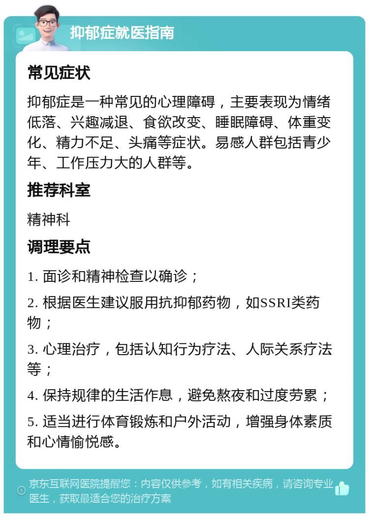 抑郁症就医指南 常见症状 抑郁症是一种常见的心理障碍，主要表现为情绪低落、兴趣减退、食欲改变、睡眠障碍、体重变化、精力不足、头痛等症状。易感人群包括青少年、工作压力大的人群等。 推荐科室 精神科 调理要点 1. 面诊和精神检查以确诊； 2. 根据医生建议服用抗抑郁药物，如SSRI类药物； 3. 心理治疗，包括认知行为疗法、人际关系疗法等； 4. 保持规律的生活作息，避免熬夜和过度劳累； 5. 适当进行体育锻炼和户外活动，增强身体素质和心情愉悦感。