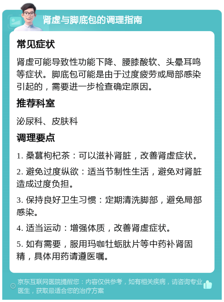 肾虚与脚底包的调理指南 常见症状 肾虚可能导致性功能下降、腰膝酸软、头晕耳鸣等症状。脚底包可能是由于过度疲劳或局部感染引起的，需要进一步检查确定原因。 推荐科室 泌尿科、皮肤科 调理要点 1. 桑葚枸杞茶：可以滋补肾脏，改善肾虚症状。 2. 避免过度纵欲：适当节制性生活，避免对肾脏造成过度负担。 3. 保持良好卫生习惯：定期清洗脚部，避免局部感染。 4. 适当运动：增强体质，改善肾虚症状。 5. 如有需要，服用玛咖牡蛎肽片等中药补肾固精，具体用药请遵医嘱。