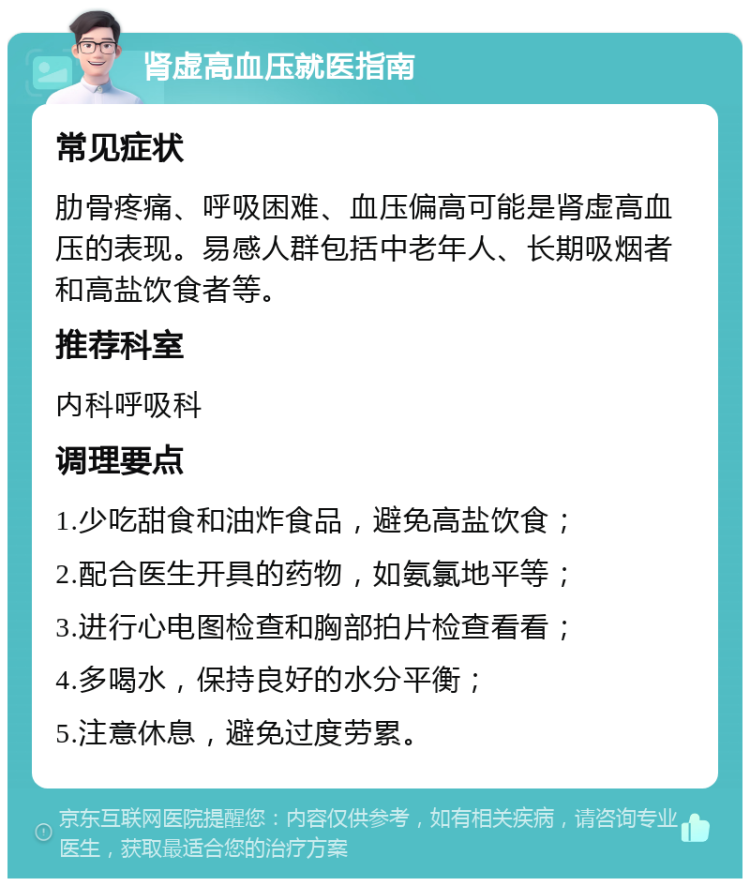 肾虚高血压就医指南 常见症状 肋骨疼痛、呼吸困难、血压偏高可能是肾虚高血压的表现。易感人群包括中老年人、长期吸烟者和高盐饮食者等。 推荐科室 内科呼吸科 调理要点 1.少吃甜食和油炸食品，避免高盐饮食； 2.配合医生开具的药物，如氨氯地平等； 3.进行心电图检查和胸部拍片检查看看； 4.多喝水，保持良好的水分平衡； 5.注意休息，避免过度劳累。