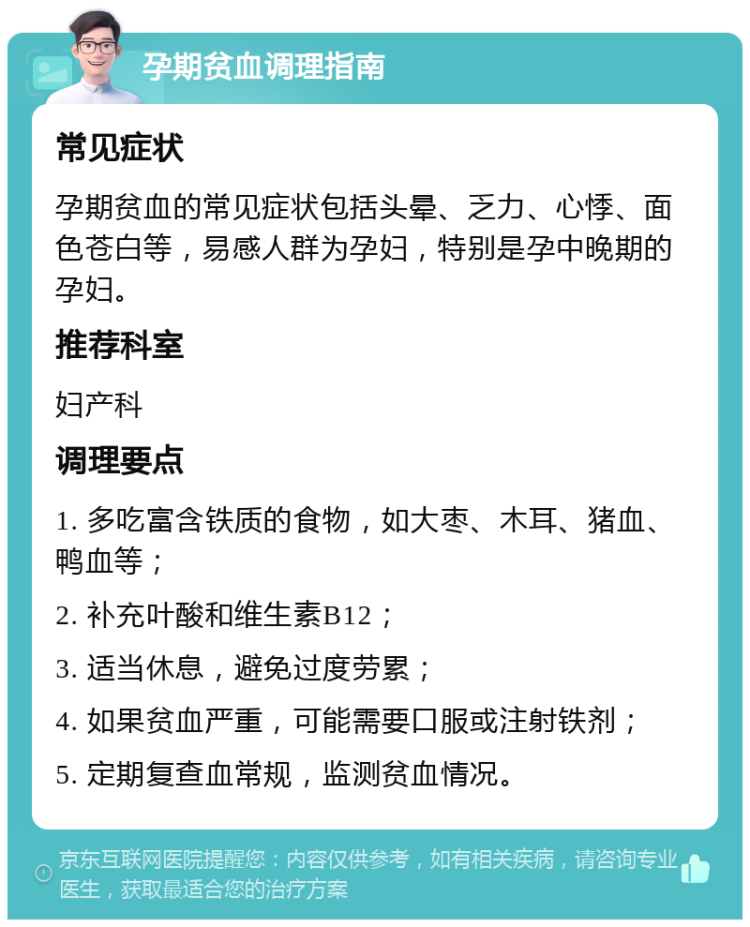 孕期贫血调理指南 常见症状 孕期贫血的常见症状包括头晕、乏力、心悸、面色苍白等，易感人群为孕妇，特别是孕中晚期的孕妇。 推荐科室 妇产科 调理要点 1. 多吃富含铁质的食物，如大枣、木耳、猪血、鸭血等； 2. 补充叶酸和维生素B12； 3. 适当休息，避免过度劳累； 4. 如果贫血严重，可能需要口服或注射铁剂； 5. 定期复查血常规，监测贫血情况。