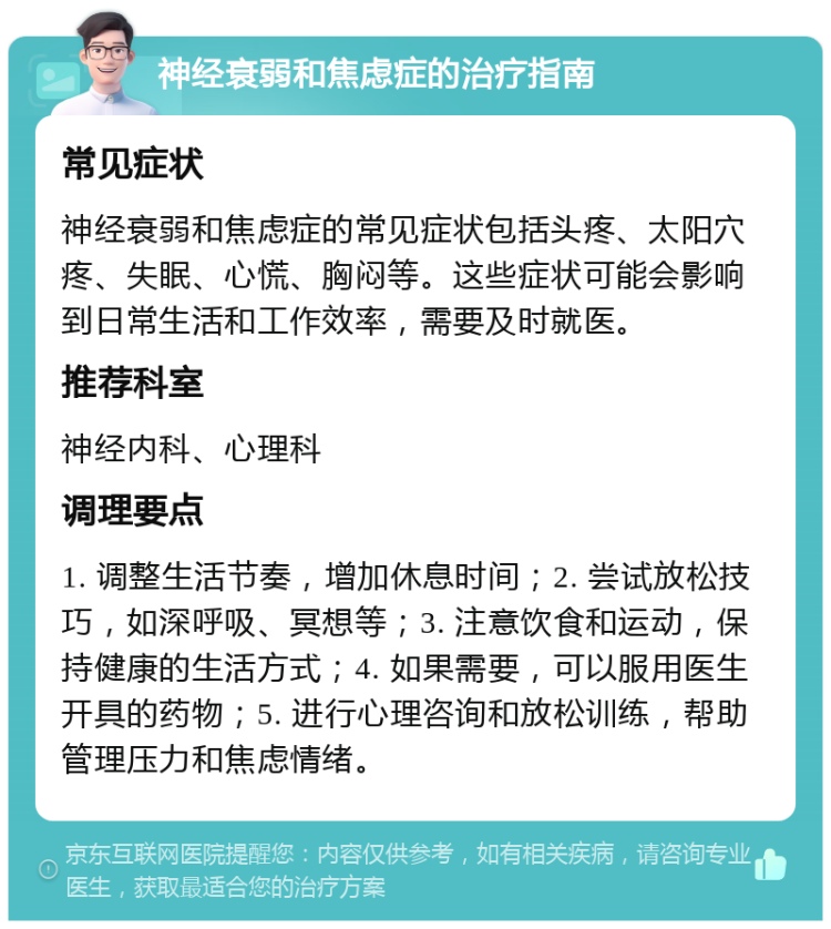 神经衰弱和焦虑症的治疗指南 常见症状 神经衰弱和焦虑症的常见症状包括头疼、太阳穴疼、失眠、心慌、胸闷等。这些症状可能会影响到日常生活和工作效率，需要及时就医。 推荐科室 神经内科、心理科 调理要点 1. 调整生活节奏，增加休息时间；2. 尝试放松技巧，如深呼吸、冥想等；3. 注意饮食和运动，保持健康的生活方式；4. 如果需要，可以服用医生开具的药物；5. 进行心理咨询和放松训练，帮助管理压力和焦虑情绪。