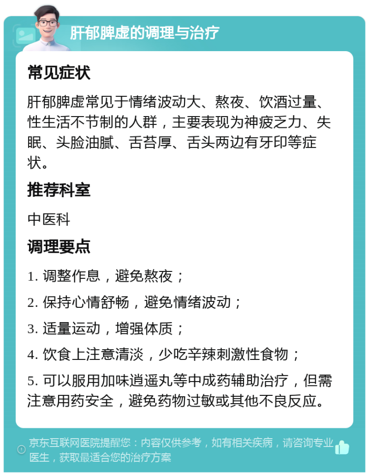 肝郁脾虚的调理与治疗 常见症状 肝郁脾虚常见于情绪波动大、熬夜、饮酒过量、性生活不节制的人群，主要表现为神疲乏力、失眠、头脸油腻、舌苔厚、舌头两边有牙印等症状。 推荐科室 中医科 调理要点 1. 调整作息，避免熬夜； 2. 保持心情舒畅，避免情绪波动； 3. 适量运动，增强体质； 4. 饮食上注意清淡，少吃辛辣刺激性食物； 5. 可以服用加味逍遥丸等中成药辅助治疗，但需注意用药安全，避免药物过敏或其他不良反应。