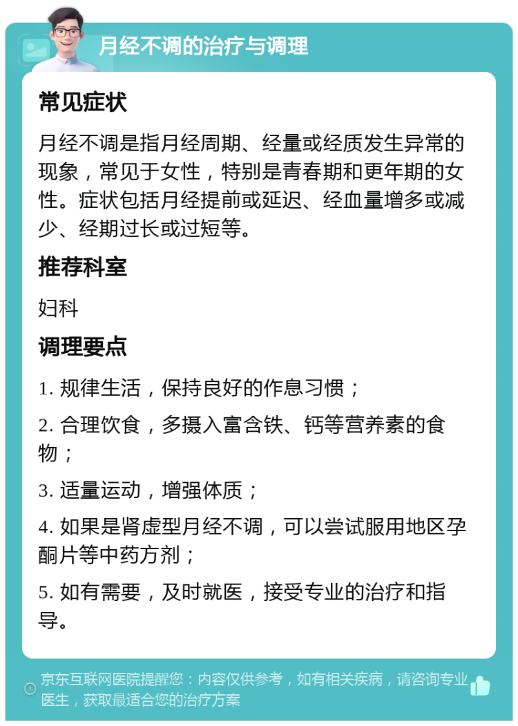 月经不调的治疗与调理 常见症状 月经不调是指月经周期、经量或经质发生异常的现象，常见于女性，特别是青春期和更年期的女性。症状包括月经提前或延迟、经血量增多或减少、经期过长或过短等。 推荐科室 妇科 调理要点 1. 规律生活，保持良好的作息习惯； 2. 合理饮食，多摄入富含铁、钙等营养素的食物； 3. 适量运动，增强体质； 4. 如果是肾虚型月经不调，可以尝试服用地区孕酮片等中药方剂； 5. 如有需要，及时就医，接受专业的治疗和指导。