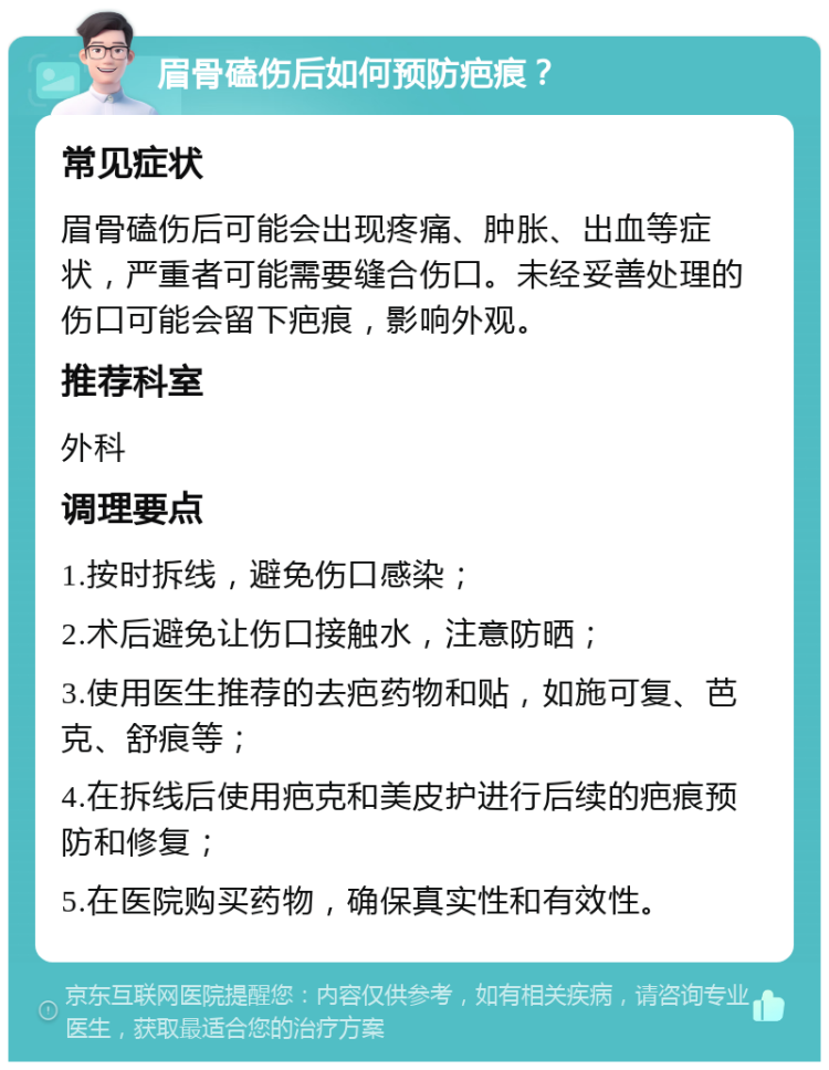 眉骨磕伤后如何预防疤痕？ 常见症状 眉骨磕伤后可能会出现疼痛、肿胀、出血等症状，严重者可能需要缝合伤口。未经妥善处理的伤口可能会留下疤痕，影响外观。 推荐科室 外科 调理要点 1.按时拆线，避免伤口感染； 2.术后避免让伤口接触水，注意防晒； 3.使用医生推荐的去疤药物和贴，如施可复、芭克、舒痕等； 4.在拆线后使用疤克和美皮护进行后续的疤痕预防和修复； 5.在医院购买药物，确保真实性和有效性。