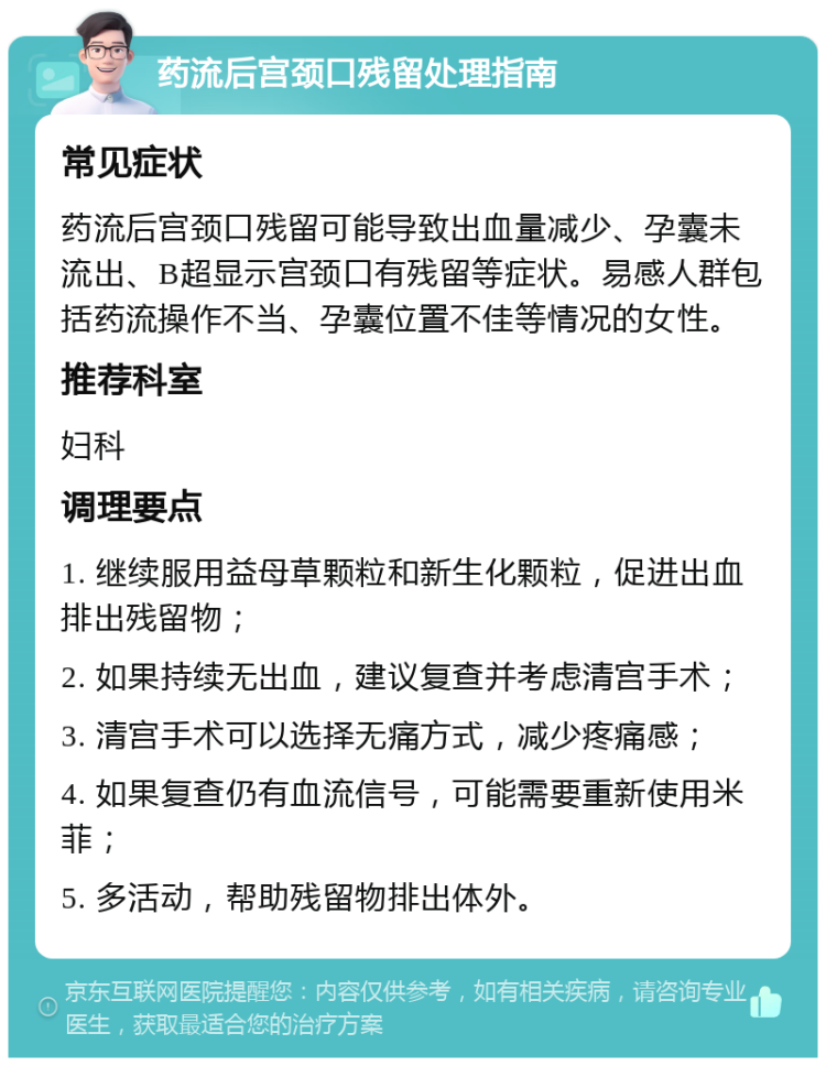 药流后宫颈口残留处理指南 常见症状 药流后宫颈口残留可能导致出血量减少、孕囊未流出、B超显示宫颈口有残留等症状。易感人群包括药流操作不当、孕囊位置不佳等情况的女性。 推荐科室 妇科 调理要点 1. 继续服用益母草颗粒和新生化颗粒，促进出血排出残留物； 2. 如果持续无出血，建议复查并考虑清宫手术； 3. 清宫手术可以选择无痛方式，减少疼痛感； 4. 如果复查仍有血流信号，可能需要重新使用米菲； 5. 多活动，帮助残留物排出体外。