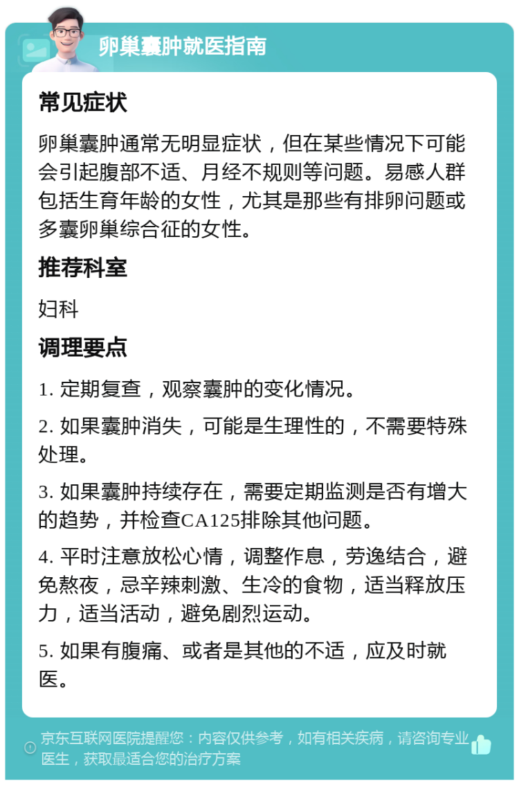 卵巢囊肿就医指南 常见症状 卵巢囊肿通常无明显症状，但在某些情况下可能会引起腹部不适、月经不规则等问题。易感人群包括生育年龄的女性，尤其是那些有排卵问题或多囊卵巢综合征的女性。 推荐科室 妇科 调理要点 1. 定期复查，观察囊肿的变化情况。 2. 如果囊肿消失，可能是生理性的，不需要特殊处理。 3. 如果囊肿持续存在，需要定期监测是否有增大的趋势，并检查CA125排除其他问题。 4. 平时注意放松心情，调整作息，劳逸结合，避免熬夜，忌辛辣刺激、生冷的食物，适当释放压力，适当活动，避免剧烈运动。 5. 如果有腹痛、或者是其他的不适，应及时就医。